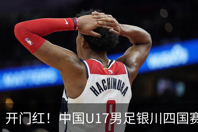 开门红！中国U17男足银川四国赛3:0力克澳大利亚